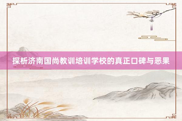 探析济南国尚教训培训学校的真正口碑与恶果