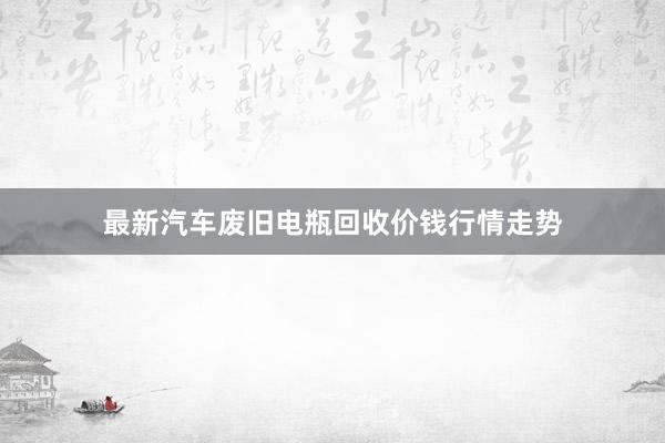 最新汽车废旧电瓶回收价钱行情走势
